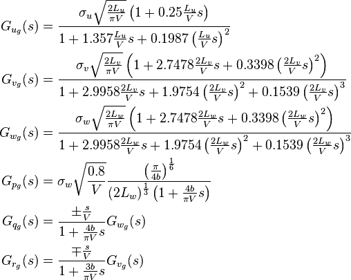 
\begin{align}
 G_{u_g}(s) &= \frac{ \sigma_u \sqrt{\frac{2L_u}{\pi V}} \left(1+0.25\frac{L_u}{V}s \right)}{1+1.357\frac{L_u}{V}s+0.1987\left(\frac{L_u}{V}s\right)^2} \\
 G_{v_g}(s) &= \frac{ \sigma_v \sqrt{\frac{2L_v}{\pi V}} \left( 1+2.7478\frac{2L_v}{V}s + 0.3398\left(\frac{2L_v}{V}s\right)^2 \right)}{1+ 2.9958\frac{2L_v}{V}s + 1.9754 \left(\frac{2L_v}{V}s\right)^2 + 0.1539 \left(\frac{2L_v}{V}s\right)^3} \\
 G_{w_g}(s) &= \frac{ \sigma_w \sqrt{\frac{2L_w}{\pi V}} \left( 1+2.7478\frac{2L_w}{V}s + 0.3398\left(\frac{2L_w}{V}s\right)^2 \right)}{1+ 2.9958\frac{2L_w}{V}s + 1.9754 \left(\frac{2L_w}{V}s\right)^2 + 0.1539 \left(\frac{2L_w}{V}s\right)^3} \\
 G_{p_g}(s) &= \sigma_w \sqrt{\frac{0.8}{V}} \frac{ \left( \frac{\pi}{4b} \right)^{\frac{1}{6}} }{(2L_w)^{\frac{1}{3}} \left(1 + \frac{4b}{\pi V}s \right)} \\
 G_{q_g}(s) &= \frac{ \pm \frac{s}{V}}{1+\frac{4b}{\pi V}s} G_{w_g}(s) \\
 G_{r_g}(s) &= \frac{ \mp \frac{s}{V}}{1+\frac{3b}{\pi V}s} G_{v_g}(s)
\end{align}
