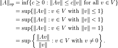  \begin{align} 
\|A\|_{op} &= \inf\{c \ge 0 : \|Av\| \le c\|v\| \mbox{ for all } v\in V\} \\
&= \sup\{\|Av\| : v\in V \mbox{ with }\|v\| \le 1\} \\
&= \sup\{\|Av\| : v\in V \mbox{ with }\|v\| < 1\} \\
&= \sup\{\|Av\| : v\in V \mbox{ with }\|v\| = 1\} \\
&= \sup\left\{\frac{\|Av\|}{\|v\|} : v\in V \mbox{ with }v\ne 0\right\}.
\end{align} 