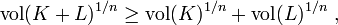  \mathrm{vol}(K+L)^{1/n} \geq \mathrm{vol}(K)^{1/n} + \mathrm{vol}(L)^{1/n}~,