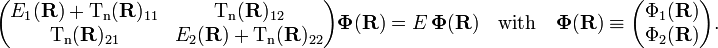 
\begin{pmatrix}
E_1(\mathbf{R})+ \mathrm{T_n}(\mathbf{R})_{11}&\mathrm{T_n}(\mathbf{R})_{12}\\
\mathrm{T_n}(\mathbf{R})_{21}&E_2(\mathbf{R})+\mathrm{T_n}(\mathbf{R})_{22}\\
\end{pmatrix}
\boldsymbol{\Phi}(\mathbf{R})
= E \,\boldsymbol{\Phi}(\mathbf{R})
\quad \mathrm{with}\quad 
\boldsymbol{\Phi}(\mathbf{R})\equiv
\begin{pmatrix}
\Phi_1(\mathbf{R}) \\
\Phi_2(\mathbf{R}) \\
\end{pmatrix} .
