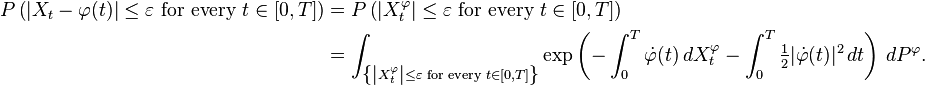  \begin{align}
P \left ( \left |X_t-\varphi(t) \right |\leq\varepsilon \text{ for every }t\in[0,T] \right ) &=P\left ( \left |X^\varphi_t \right|\leq\varepsilon \text{ for every }t\in[0,T] \right) \\
&=\int_{\left \{ \left |X^\varphi_t \right |\leq\varepsilon\text{ for every }t\in[0,T] \right\}} \exp\left( -\int^T_0\dot{\varphi}(t) \, dX^\varphi_t -\int^T_0\tfrac{1}{2}|\dot{\varphi}(t)|^2 \, dt \right) \, dP^\varphi.
\end{align}