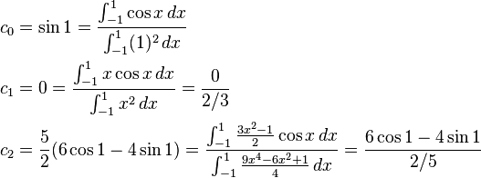 
\begin{align}
c_0 & = \sin{1} = {\int_{-1}^1 \cos{x}\,dx \over \int_{-1}^1 (1)^2 \,dx} \\
c_1 & = 0 = {\int_{-1}^1 x \cos{x}\,dx \over \int_{-1}^1 x^2 \, dx} = {0 \over 2/3 } \\
c_2 & = {5 \over 2} (6 \cos{1} - 4\sin{1}) = {\int_{-1}^1 {3x^2 - 1 \over 2} \cos{x} \, dx \over \int_{-1}^1 {9x^4-6x^2+1 \over 4} \, dx} = {6 \cos{1} - 4\sin{1} \over 2/5 }
\end{align}
