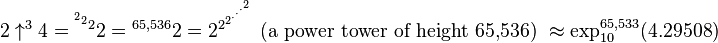 2 \uparrow^{3}4 = {^{^{^{2}2}2}2} = {^{65,536}2} = 2^{2^{2^{\cdot^{\cdot^{\cdot^{2}}}}}} \mbox{ (a power tower of height 65,536) } \approx \exp_{10}^{65,533}(4.29508)