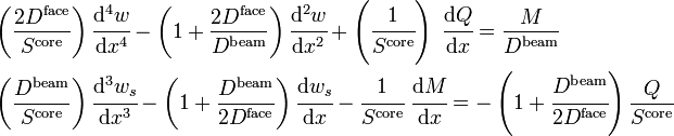 
\begin{align}
& \left(\frac{2D^{\mathrm{face}}}{S^{\mathrm{core}}}\right)\cfrac{\mathrm{d}^4 w}{\mathrm{d} x^4} - \left(1+\frac{2D^{\mathrm{face}}}{D^{\mathrm{beam}}}\right)\cfrac{\mathrm{d}^2 w}{\mathrm{d} x^2} + \left(\cfrac{1}{S^{\mathrm{core}}}\right)~\cfrac{\mathrm{d} Q}{\mathrm{d} x} = \frac{M}{D^{\mathrm{beam}}} \\
& \left(\frac{D^{\mathrm{beam}}}{S^{\mathrm{core}}}\right)\cfrac{\mathrm{d}^3 w_s}{\mathrm{d} x^3} - \left(1+\frac{D^{\mathrm{beam}}}{2D^{\mathrm{face}}}\right)\cfrac{\mathrm{d} w_s}{\mathrm{d} x} - \cfrac{1}{S^{\mathrm{core}}}~\cfrac{\mathrm{d} M}{\mathrm{d} x} = -\left(1+\cfrac{D^{\mathrm{beam}}}{2D^{\mathrm{face}}}\right)\frac{Q}{S^{\mathrm{core}}}\,
\end{align}
