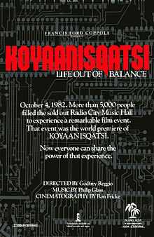 A black film poster, reading in small print at the top "FRANCIS FORD COPPOLA PRESENTS" with "KOYAANISQATSI" in large red text, subtitled below with "LIFE OUT OF BALANCE"  The white text in the middle reads "October 4, 1982. More than 5,000 people filled out the sold out Radio City Music Hall to experience a remarkable film event.  That event was the world premiere of KOYAANISQATSI.  Now everyone can share the power of that experience."  Below that text, reads "DIRECTED BY Godfrey Reggio, MUSIC BY Philip Glass, CINEMATOGRAPHY BY Ron Fricke".  Various logos are at the bottom of the poster.