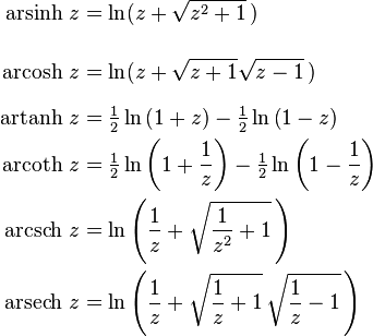 
  \begin{align}
    \operatorname{arsinh}\, z &= \ln(z + \sqrt{z^2 + 1} \,)
    \\[2.5ex]
    \operatorname{arcosh}\, z &= \ln(z + \sqrt{z+1} \sqrt{z-1} \,)
    \\[1.5ex]
    \operatorname{artanh}\, z &= \tfrac12\ln\left({1+z}\right) -  \tfrac12\ln\left({1-z}\right)
    \\
    \operatorname{arcoth}\, z &= \tfrac12\ln\left({1+\frac{1}{z} }\right) -   \tfrac12\ln\left({1-\frac{1}{z}}\right)
    \\
    \operatorname{arcsch}\, z &= \ln\left( \frac{1}{z} + \sqrt{ \frac{1}{z^2} +1 } \,\right)
    \\
    \operatorname{arsech}\, z &= \ln\left( \frac{1}{z} + \sqrt{ \frac{1}{z} + 1 } \, \sqrt{ \frac{1}{z} -1 } \,\right)
  \end{align}
