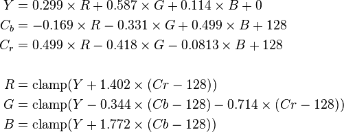 \begin{align}
   Y  &= 0.299 \times R + 0.587 \times G + 0.114 \times B + 0 \\
  C_b &= -0.169 \times R - 0.331 \times G + 0.499 \times B + 128 \\
  C_r &= 0.499 \times R - 0.418 \times G - 0.0813 \times B + 128 \\
  \\
  R &= \mathrm{clamp}(Y + 1.402 \times (Cr - 128)) \\
  G &= \mathrm{clamp}(Y - 0.344 \times (Cb - 128) - 0.714 \times (Cr - 128)) \\
  B &= \mathrm{clamp}(Y + 1.772 \times (Cb - 128))
\end{align}