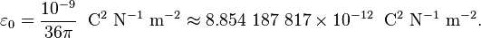 \varepsilon_0 = {10^{-9}\over 36\pi} \;\; \mathrm{C^2\ N^{-1}\ m^{-2}}\approx 8.854\ 187\ 817 \times 10^{-12} \;\; \mathrm{C^2\ N^{-1}\ m^{-2}}. 