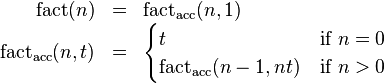 
\begin{array}{rcl}
\operatorname{fact}(n) & = & \operatorname{fact_{acc}}(n, 1) \\
\operatorname{fact_{acc}}(n, t) & = &
 \begin{cases}
 t & \mbox{if } n = 0 \\
 \operatorname{fact_{acc}}(n-1, nt) & \mbox{if } n > 0 \\
 \end{cases}
\end{array}
