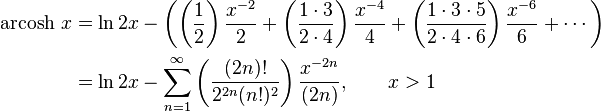 \begin{align}\operatorname{arcosh}\, x & = \ln 2x - \left( \left( \frac {1} {2} \right) \frac {x^{-2}} {2} + \left( \frac {1 \cdot 3} {2 \cdot 4} \right) \frac {x^{-4}} {4} + \left( \frac {1 \cdot 3 \cdot 5} {2 \cdot 4 \cdot 6} \right) \frac {x^{-6}} {6} +\cdots \right) \\
                      & = \ln 2x - \sum_{n=1}^\infty \left( \frac {(2n)!} {2^{2n}(n!)^2} \right) \frac {x^{-2n}} {(2n)} , \qquad x > 1 \end{align} 