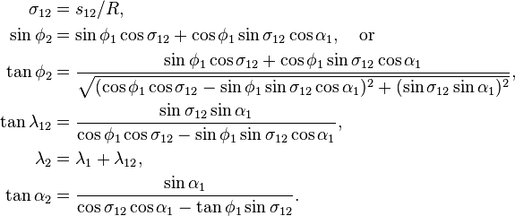 
\begin{align}
\sigma_{12} &= s_{12}/R,\\
\sin\phi_2 &= \sin\phi_1\cos\sigma_{12} + \cos\phi_1\sin\sigma_{12}\cos\alpha_1,\quad\text{or}\\
\tan\phi_2 &= \frac{\sin\phi_1\cos\sigma_{12} + \cos\phi_1\sin\sigma_{12}\cos\alpha_1}
{\sqrt{ (\cos\phi_1\cos\sigma_{12} - \sin\phi_1\sin\sigma_{12}\cos\alpha_1)^2 + (\sin\sigma_{12}\sin\alpha_1)^2 }},\\
\tan\lambda_{12} &= \frac{\sin\sigma_{12}\sin\alpha_1}
{\cos\phi_1\cos\sigma_{12} - \sin\phi_1\sin\sigma_{12}\cos\alpha_1},\\
\lambda_2 &= \lambda_1 + \lambda_{12},\\
\tan\alpha_2 &= \frac{\sin\alpha_1}
{\cos\sigma_{12}\cos\alpha_1 - \tan\phi_1\sin\sigma_{12}}.
\end{align}
