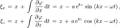 
  \begin{align}
    \xi_x\, &=\, x\, +\, \int\, \frac{\partial \varphi}{\partial x}\; \text{d}t\,
             =\, x\, -\, a\, \text{e}^{k z}\, \sin\, \left( k x - \omega t \right),
    \\
    \xi_z\, &=\, z\, +\, \int\, \frac{\partial \varphi}{\partial z}\; \text{d}t\,
             =\, z\, +\, a\, \text{e}^{k z}\, \cos\, \left( k x - \omega t \right).
  \end{align}
