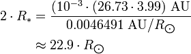 \begin{align} 2\cdot R_*
 & = \frac{(10^{-3}\cdot (26.73\cdot 3.99)\ \text{AU}}{0.0046491\ \text{AU}/R_{\bigodot}} \\
 & \approx 22.9\cdot R_{\bigodot}
\end{align}