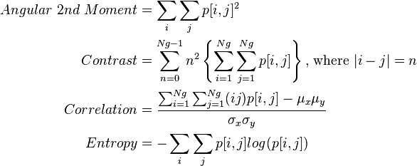 
\begin{align}
 Angular \text{ } 2nd \text{ } Moment &= \sum_{i} \sum_{j} p[i,j]^{2}\\
 Contrast &= \sum_{n=0}^{Ng-1} n^{2} \left \{ \sum_{i=1}^{Ng} \sum_{j=1}^{Ng} p[i,j] \right \} \text{, where } |i-j|=n\\
 Correlation &= \frac{\sum_{i=1}^{Ng} \sum_{j=1}^{Ng}(ij)p[i,j] - \mu_x \mu_y}{\sigma_x \sigma_y} \\
 Entropy &= -\sum_{i}\sum_{j} p[i,j] log(p[i,j])\\
\end{align}
