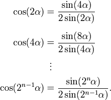 
\begin{align}
\cos(2 \alpha) & = \frac{\sin(4 \alpha)}{2 \sin(2 \alpha)} \\[6pt]
\cos(4 \alpha) & = \frac{\sin(8 \alpha)}{2 \sin(4 \alpha)} \\
& {}\,\,\,  \vdots \\
\cos(2^{n-1} \alpha) & = \frac{\sin(2^{n} \alpha)}{2 \sin(2^{n-1} \alpha)}.
\end{align}
