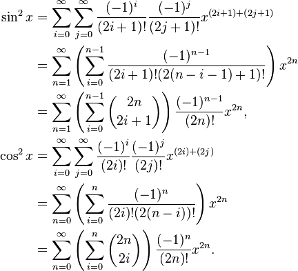 
\begin{align}
\sin^2 x & = \sum_{i = 0}^\infty \sum_{j = 0}^\infty \frac{(-1)^i}{(2i + 1)!} \frac{(-1)^j}{(2j + 1)!} x^{(2i + 1) + (2j + 1)} \\
& = \sum_{n = 1}^\infty \left(\sum_{i = 0}^{n - 1} \frac{(-1)^{n - 1}}{(2i + 1)!(2(n - i - 1) + 1)!}\right) x^{2n} \\
& = \sum_{n = 1}^\infty \left( \sum_{i = 0}^{n - 1} {2n \choose 2i + 1} \right) \frac{(-1)^{n - 1}}{(2n)!} x^{2n},\\
\cos^2 x & = \sum_{i = 0}^\infty \sum_{j = 0}^\infty \frac{(-1)^i}{(2i)!} \frac{(-1)^j}{(2j)!} x^{(2i) + (2j)} \\
& = \sum_{n = 0}^\infty \left(\sum_{i = 0}^n \frac{(-1)^n}{(2i)!(2(n - i))!}\right) x^{2n} \\
& = \sum_{n = 0}^\infty \left( \sum_{i = 0}^n {2n \choose 2i} \right) \frac{(-1)^n}{(2n)!} x^{2n}.
\end{align}
