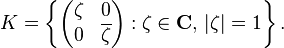  K=\left\{ \begin{pmatrix}
\zeta & 0 \\
0 & \overline{\zeta}
\end{pmatrix} : \zeta\in\mathbf{C},\,|\zeta| =1 \right\}.