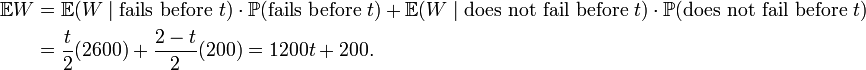 
\begin{align}
\mathbb{E}W & = \mathbb{E}(W \mid \text{fails before } t) \cdot \mathbb{P}(\text{fails before } t) + \mathbb{E}(W \mid \text{does not fail before } t)\cdot \mathbb{P}(\text{does not fail before } t) \\
& = \frac{t}{2}( 2600 ) + \frac{2-t}{2} ( 200 ) = 1200t + 200.
\end{align}
