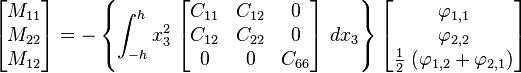 
   \begin{bmatrix}M_{11} \\ M_{22} \\ M_{12} \end{bmatrix} = -\left\{
   \int_{-h}^h x_3^2~\begin{bmatrix} C_{11} & C_{12} & 0 \\ C_{12} & C_{22} & 0 \\
                   0 & 0 & C_{66} \end{bmatrix}~dx_3 \right\}
   \begin{bmatrix} \varphi_{1,1} \\ \varphi_{2,2} \\ \frac{1}{2}~(\varphi_{1,2}+\varphi_{2,1}) \end{bmatrix}
