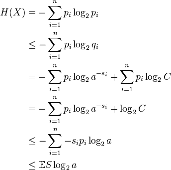 \begin{align}
H(X) &=    -\sum_{i=1}^n p_i \log_2 p_i \\
     &\leq -\sum_{i=1}^n p_i \log_2 q_i \\
     &=    -\sum_{i=1}^n p_i \log_2 a^{-s_i} + \sum_{i=1}^n p_i \log_2 C \\
     &=    -\sum_{i=1}^n p_i \log_2 a^{-s_i} + \log_2 C \\
     &\leq -\sum_{i=1}^n - s_i p_i \log_2 a \\
     &\leq  \mathbb{E} S \log_2 a \\
\end{align}