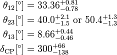 
\begin{align}
\theta_{12} [^\circ]& = 33.36^{+0.81}_{-0.78} \\
\theta_{23} [^\circ] & = 40.0^{+2.1}_{-1.5}~\textrm{or}~50.4^{+1.3}_{-1.3} \\
\theta_{13} [^\circ] & = 8.66^{+0.44}_{-0.46}  \\
\delta_{\textrm{CP}} [^\circ] & = 300^{+66}_{-138} \\
\end{align}
