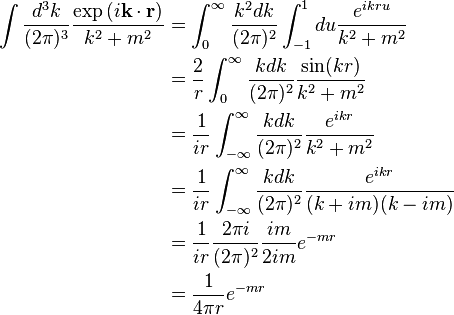 \begin{align}
\int \frac{d^3 k}{(2\pi)^3} \frac{\exp \left (i \mathbf k \cdot \mathbf r\right)}{k^2 +m^2} &= \int_0^{\infty} \frac{k^2 dk}{(2\pi)^2} \int_{-1}^1 du {e^{ikru}\over k^2 + m^2} \\
&= {2\over r} \int_0^{\infty} \frac{k dk}{(2\pi)^2} {\sin(kr) \over k^2 + m^2} \\
&= {1\over ir} \int_{-\infty}^{\infty} \frac{k dk}{(2\pi)^2} {e^{ikr} \over k^2 + m^2} \\
&= {1\over ir} \int_{-\infty}^{\infty} \frac{k dk}{(2\pi)^2} {e^{ikr} \over (k + i m)(k - i m)} \\
&= {1\over ir} \frac{2\pi i}{(2\pi)^2} \frac{im}{2im} e^{-mr} \\
&= \frac{1}{4 \pi r} e^{-mr}
\end{align}