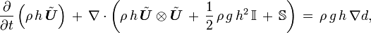 
  \frac{\partial}{\partial t}\left( \rho\, h\, \tilde{\boldsymbol{U}}\right)\, 
  +\, \nabla \cdot \left( \rho\, h\, \tilde{\boldsymbol{U}} \otimes \tilde{\boldsymbol{U}}\, +\, \frac12\,\rho\,g\,h^2\,\mathbb{I}\, +\, \mathbb{S} \right)\, 
  =\, \rho\, g\, h\, \nabla d,
