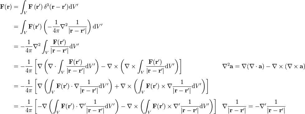 \begin{align}
\mathbf{F}(\mathbf{r}) &= \int_V \mathbf{F}\left(\mathbf{r}'\right)\delta^3 (\mathbf{r}-\mathbf{r}')\mathrm{d}V' \\ [6pt]
&=\int_V\mathbf{F}(\mathbf{r}')\left(-\frac{1}{4\pi}\nabla^2\frac{1}{\left|\mathbf{r}-\mathbf{r}'\right|}\right)\mathrm{d}V' \\ [6pt]
&=-\frac{1}{4\pi}\nabla^2 \int_V \frac{\mathbf{F}(\mathbf{r}')}{\left|\mathbf{r}-\mathbf{r}'\right|}\mathrm{d}V' \\ [6pt]
&=-\frac{1}{4\pi}\left[\nabla\left(\nabla\cdot\int_V\frac{\mathbf{F}(\mathbf{r}')}{\left|\mathbf{r}-\mathbf{r}'\right|}\mathrm{d}V'\right)-\nabla\times\left(\nabla\times\int_V\frac{\mathbf{F}(\mathbf{r}')}{\left|\mathbf{r}-\mathbf{r}'\right|}\mathrm{d}V'\right)\right] && \nabla^{2}\mathbf{a}=\nabla (\nabla\cdot\mathbf{a})-\nabla\times (\nabla\times\mathbf{a})\\ [6pt]
&= -\frac{1}{4\pi} \left[\nabla\left(\int_V\mathbf{F}(\mathbf{r}')\cdot\nabla\frac{1}{\left|\mathbf{r}-\mathbf{r}'\right|}\mathrm{d}V'\right)+\nabla\times\left(\int_V\mathbf{F}(\mathbf{r}')\times\nabla\frac{1}{\left|\mathbf{r}-\mathbf{r}'\right|}\mathrm{d}V'\right)\right] \\ [6pt]
&=-\frac{1}{4\pi}\left[-\nabla\left(\int_V\mathbf{F}(\mathbf{r}')\cdot\nabla'\frac{1}{\left|\mathbf{r}-\mathbf{r}'\right|}\mathrm{d}V'\right)-\nabla\times\left(\int_V\mathbf{F} (\mathbf{r}')\times\nabla'\frac{1}{\left|\mathbf{r}-\mathbf{r}'\right|}\mathrm{d}V'\right)\right] && \nabla\frac{1}{\left|\mathbf{r}-\mathbf{r}'\right|}=-\nabla'\frac{1}{\left|\mathbf{r}-\mathbf{r}'\right|} \\
\end{align}