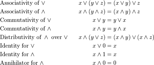 
\begin{align}
&\text{Associativity of } \vee                             & x \vee (y \vee z)     & = (x \vee y) \vee z \\
&\text{Associativity of } \wedge                           & x \wedge (y \wedge z) & = (x \wedge y) \wedge z \\
&\text{Commutativity of } \vee                             & x \vee y              & = y \vee x \\
&\text{Commutativity of } \wedge                           & x \wedge y            & = y \wedge x \\
&\text{Distributivity of } \wedge \text{ over } \vee \quad & x \wedge (y \vee z)   & = (x \wedge y) \vee (x \wedge z) \\
&\text{Identity for } \vee                                 & x \vee 0              & = x \\
&\text{Identity for } \wedge                               & x \wedge 1            & = x \\
&\text{Annihilator for } \wedge                            & x \wedge 0            & = 0 \\
\end{align}
