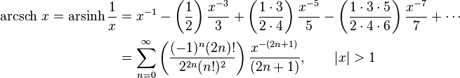 \begin{align}\operatorname{arcsch}\, x = \operatorname{arsinh} \frac1x & = x^{-1} - \left( \frac {1} {2} \right) \frac {x^{-3}} {3} + \left( \frac {1 \cdot 3} {2 \cdot 4} \right) \frac {x^{-5}} {5} - \left( \frac {1 \cdot 3 \cdot 5} {2 \cdot 4 \cdot 6} \right) \frac {x^{-7}} {7} +\cdots \\
                      & = \sum_{n=0}^\infty \left( \frac {(-1)^n(2n)!} {2^{2n}(n!)^2} \right) \frac {x^{-(2n+1)}} {(2n+1)} , \qquad \left| x \right| > 1 \end{align} 