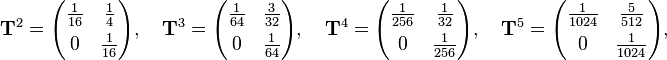 \begin{align}
& \mathbf{T}^2 = \begin{pmatrix}
\frac{1}{16} & \frac{1}{4} \\[4pt]
0 & \frac{1}{16}
\end{pmatrix}, \quad \mathbf{T}^3 = \begin{pmatrix}
\frac{1}{64} & \frac{3}{32} \\[4pt]
0 & \frac{1}{64}
\end{pmatrix}, \quad \mathbf{T}^4 = \begin{pmatrix}
\frac{1}{256} & \frac{1}{32} \\[4pt]
0 & \frac{1}{256}
\end{pmatrix}, \quad \mathbf{T}^5 = \begin{pmatrix}
\frac{1}{1024} & \frac{5}{512} \\[4pt]
0 & \frac{1}{1024}
\end{pmatrix},
\end{align}