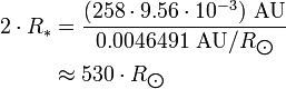 \begin{align} 2\cdot R_*
 & = \frac{(258\cdot 9.56\cdot 10^{-3})\ \text{AU}}{0.0046491\ \text{AU}/R_{\bigodot}} \\
 & \approx 530\cdot R_{\bigodot}
\end{align}