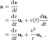 \begin{alignat}{3}
\mathbf{a} & = \frac{\mathrm{d} \mathbf{v}}{\mathrm{d}t} \\
           & =  \frac{\mathrm{d}v }{\mathrm{d}t} \mathbf{u}_\mathrm{t} +v(t)\frac{d \mathbf{u}_\mathrm{t}}{dt} \\
           & = \frac{\mathrm{d}v }{\mathrm{d}t} \mathbf{u}_\mathrm{t}+ \frac{v^2}{r}\mathbf{u}_\mathrm{n}\ , \\
\end{alignat}