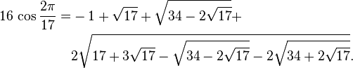
 \begin{align} 16\,\operatorname{cos}{2\pi\over17} = & -1+\sqrt{17}+\sqrt{34-2\sqrt{17}}+ \\
                                                     & 2\sqrt{17+3\sqrt{17}-
                                                        \sqrt{34-2\sqrt{17}}-
                                                       2\sqrt{34+2\sqrt{17}}}.
 \end{align}