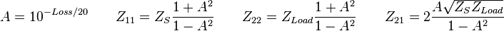  A = 10^{-Loss/20} \qquad 
Z_{11} = Z_S \frac {1+A^2} {1-A^2} \qquad   
Z_{22} = Z_{Load} \frac {1+A^2} {1-A^2} \qquad 
Z_{21} = 2 \frac { A \sqrt { Z_S Z_{Load}}} {1-A^2}  \, 