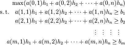 \begin{align}
&& \max(a(0,1)h_1+a(0,2)h_2+\cdots+a(0,n)h_n)\\
&&{\operatorname{s.t.}}\quad  a(1,1)h_1+a(1,2)h_2+\cdots+a(1,n)h_n\ge b_1\\
&&\quad a(2,1)h_1+a(2,2)h_2+\cdots+a(2,n)h_n\ge b_2\\
&&\quad  \vdots\quad \vdots\quad \vdots\quad\vdots \quad\\
&&\quad a(m,1)h_1+a(m,2)h_2+\cdots+a(m,n)h_n\ge b_m
\end{align}
