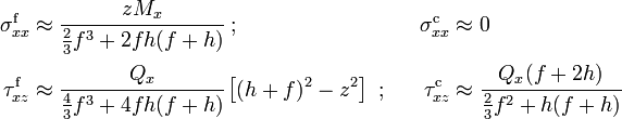 
   \begin{align}
     \sigma_{xx}^{\mathrm{f}} & \approx \cfrac{z M_x}{\frac{2}{3}f^3 +2fh(f+h)} ~;~~ &
     \sigma_{xx}^{\mathrm{c}} & \approx 0 \\
     \tau_{xz}^{\mathrm{f}} & \approx \cfrac{Q_x}{\frac{4}{3}f^3+4fh(f+h)}\left[(h+f)^2-z^2\right] ~;~~ &
     \tau_{xz}^{\mathrm{c}} & \approx \cfrac{Q_x(f+2h)}{\frac{2}{3}f^2+h(f+h)}
   \end{align}
