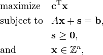  \begin{align}
& \text{maximize}   && \mathbf{c}^\mathrm{T} \mathbf{x}\\
& \text{subject to} && A \mathbf{x} + \mathbf{s} = \mathbf{b}, \\
&  && \mathbf{s} \ge \mathbf{0}, \\
& \text{and} && \mathbf{x} \in \mathbb{Z}^n,
\end{align} 