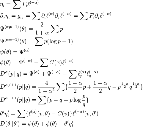 
\begin{align}
&\eta_i=\sum F_i\ell^{(-\alpha)}\\
&\partial_j\eta_i=g_{ij}=\sum{\partial_i\ell^{(\alpha)}\partial_j\ell^{(-\alpha)}}=\sum F_i\partial_j\ell^{(-\alpha)}\\
&\Psi^{(\alpha\neq -1)}(\theta)=\frac{2}{1+\alpha}\sum p\\
&\Psi^{(\alpha=-1)}(\theta)=\sum p(\log p-1)\\
&\psi(\theta)=\Psi^{(\alpha)}\\
&\phi(\theta)=\Psi^{(-\alpha)}-\sum C(x)\ell^{(-\alpha)}\\
&D^{\alpha}(p||q)=\Psi^{(\alpha)}+\Psi^{(-\alpha)}-\sum\ell_p^{(\alpha)}\ell_q^{(-\alpha)}\\
&D^{\alpha\neq\pm 1}(p||q)=\frac{4}{1-\alpha^2}\sum\{\frac{1-\alpha}{2}p+\frac{1+\alpha}{2}q-p^{\frac{1-\alpha}{2}}q^{\frac{1+\alpha}{2}}\}\\
&D^{\alpha=\pm 1}(p||q)=\sum \{p-q+p\log\frac{p}{q}\}\\
&\theta^i\eta'_i=\sum\{\ell^{(\alpha)}(v;\theta)-C(v)\}\ell^{(-\alpha)}(v;\theta')\\
&D(\theta||\theta')=\psi(\theta)+\phi(\theta)-\theta^i\eta'_i
\end{align}
