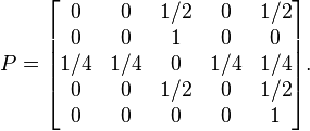  P = 
\begin{bmatrix}
    0  & 0    & 1/2  &   0  & 1/2 \\
    0  & 0    & 1    &   0  & 0 \\
  1/4  & 1/4  & 0    & 1/4  & 1/4 \\
    0  & 0    & 1/2  &   0  & 1/2 \\
    0  & 0    & 0    &   0  & 1
\end{bmatrix}.