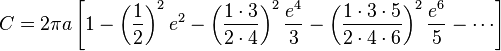 C = 2\pi a \left[{1 - \left({1\over 2}\right)^2e^2 - \left({1\cdot 3\over 2\cdot 4}\right)^2{e^4\over 3} - \left({1\cdot 3\cdot 5\over 2\cdot 4\cdot 6}\right)^2{e^6\over5} - \cdots}\right]