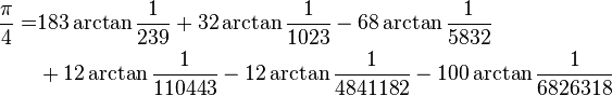 
\begin{align}
\frac{\pi}{4} =& 183\arctan\frac{1}{239} + 32\arctan\frac{1}{1023} - 68\arctan\frac{1}{5832}\\
& + 12\arctan\frac{1}{110443} - 12\arctan\frac{1}{4841182} - 100\arctan\frac{1}{6826318}\\
\end{align}
