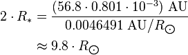 \begin{align} 2\cdot R_*
 & = \frac{(56.8\cdot 0.801\cdot 10^{-3})\ \text{AU}}{0.0046491\ \text{AU}/R_{\bigodot}} \\
 & \approx 9.8\cdot R_{\bigodot}
\end{align}