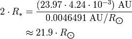 \begin{align} 2\cdot R_*
 & = \frac{(23.97\cdot 4.24\cdot 10^{-3})\ \text{AU}}{0.0046491\ \text{AU}/R_{\bigodot}} \\
 & \approx 21.9\cdot R_{\bigodot}
\end{align}