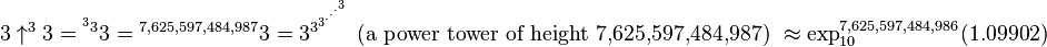 3 \uparrow^{3}3 = {^{^{3}3}3} = {^{7,625,597,484,987}3} = 3^{3^{3^{\cdot^{\cdot^{\cdot^{3}}}}}} \mbox{ (a power tower of height 7,625,597,484,987) } \approx \exp_{10}^{7,625,597,484,986}(1.09902)