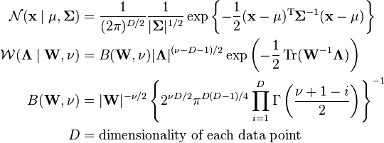 
\begin{align}
\mathcal{N}(\mathbf{x}\mid \mathbf{\mu},\mathbf{\Sigma}) & = \frac{1}{(2\pi)^{D/2}} \frac{1}{|\mathbf{\Sigma}|^{1/2}} \exp \left\{ -\frac{1}{2}(\mathbf{x}-\mathbf{\mu})^{\rm T} \mathbf{\Sigma}^{-1}(\mathbf{x}-\mathbf{\mu}) \right\} \\
\mathcal{W}(\mathbf{\Lambda}\mid \mathbf{W},\nu) & = B(\mathbf{W},\nu) |\mathbf{\Lambda}|^{(\nu-D-1)/2} \exp \left(-\frac{1}{2} \operatorname{Tr}(\mathbf{W}^{-1}\mathbf{\Lambda}) \right) \\
B(\mathbf{W},\nu) & = |\mathbf{W}|^{-\nu/2} \left\{ 2^{\nu D/2} \pi^{D(D-1)/4} \prod_{i=1}^{D} \Gamma\left(\frac{\nu + 1 - i}{2}\right) \right\}^{-1} \\
D & = \text{dimensionality of each data point}
\end{align}
