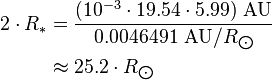 \begin{align} 2\cdot R_*
 & = \frac{(10^{-3}\cdot 19.54\cdot 5.99)\ \text{AU}}{0.0046491\ \text{AU}/R_{\bigodot}} \\
 & \approx 25.2\cdot R_{\bigodot}
\end{align}