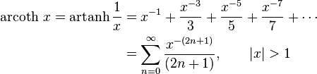 \begin{align}\operatorname{arcoth}\, x = \operatorname{artanh} \frac1x & = x^{-1} + \frac {x^{-3}} {3} + \frac {x^{-5}} {5} + \frac {x^{-7}} {7} +\cdots \\
                      & = \sum_{n=0}^\infty \frac {x^{-(2n+1)}} {(2n+1)} , \qquad \left| x \right| > 1 \end{align} 