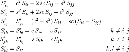 \begin{align}
 S'_{ii} &= c^2\, S_{ii}  -  2\, s c \,S_{ij}  +  s^2\, S_{jj} \\
 S'_{jj} &= s^2 \,S_{ii}  +  2 s c\, S_{ij}  +  c^2 \, S_{jj} \\
 S'_{ij} &= S'_{ji} = (c^2 - s^2 ) \, S_{ij}  +  s c \, (S_{ii} - S_{jj} ) \\
 S'_{ik} &= S'_{ki} = c \, S_{ik}  -  s \, S_{jk} & k \ne i,j \\
 S'_{jk} &= S'_{kj} = s \, S_{ik}  + c \, S_{jk} & k \ne i,j \\
 S'_{kl} &= S_{kl} &k,l \ne i,j
\end{align}