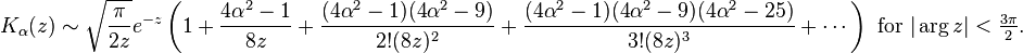 K_\alpha(z) \sim \sqrt{\frac{\pi}{2z}} e^{-z} \left(1 + \frac{4 \alpha^{2} - 1}{8 z} + \frac{(4 \alpha^{2} - 1) (4 \alpha^{2} - 9)}{2! (8 z)^{2}} + \frac{(4 \alpha^{2} - 1) (4 \alpha^{2} - 9) (4 \alpha^{2} - 25)}{3! (8 z)^{3}} + \cdots \right)\text{ for }|\arg z|<\tfrac{3\pi}{2}.